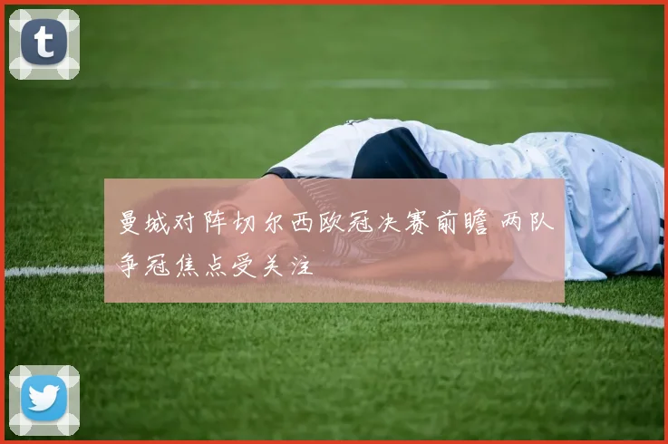 曼城对阵切尔西欧冠决赛前瞻 两队争冠焦点受关注