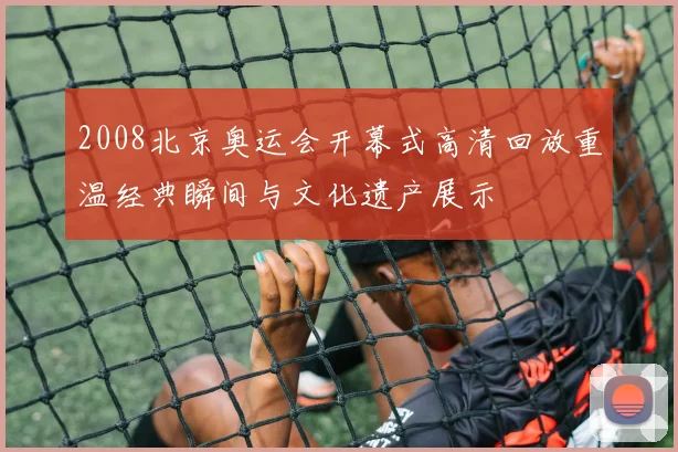 2008北京奥运会开幕式高清回放重温经典瞬间与文化遗产展示