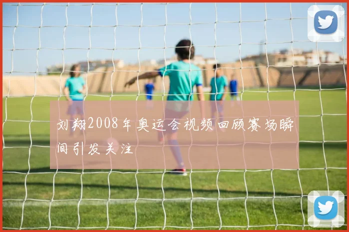 刘翔2008年奥运会视频回顾赛场瞬间引发关注