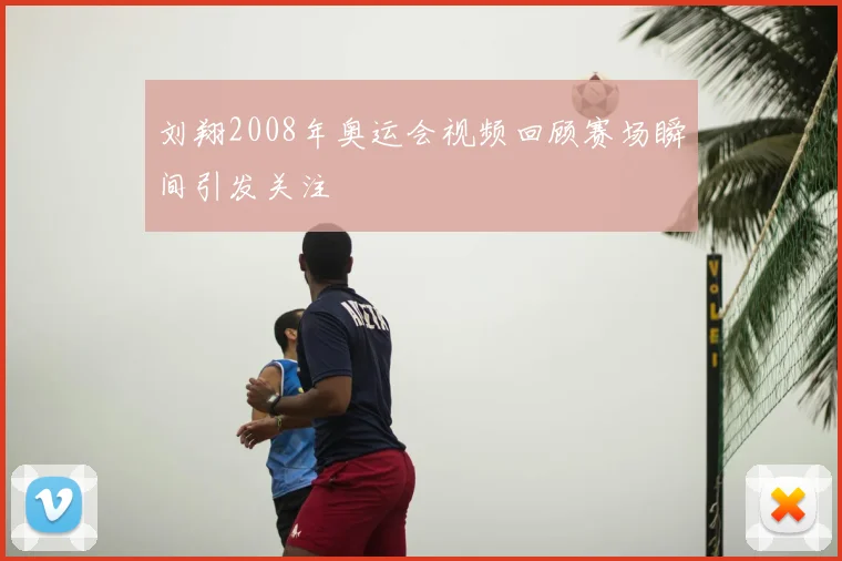 刘翔2008年奥运会视频回顾赛场瞬间引发关注