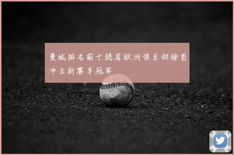 曼城排名前十稳居欧洲俱乐部榜首冲击新赛季冠军