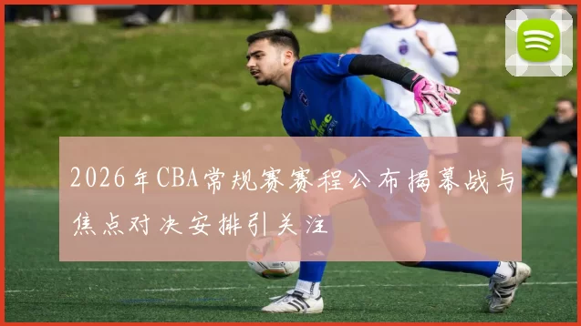 2026年CBA常规赛赛程公布揭幕战与焦点对决安排引关注