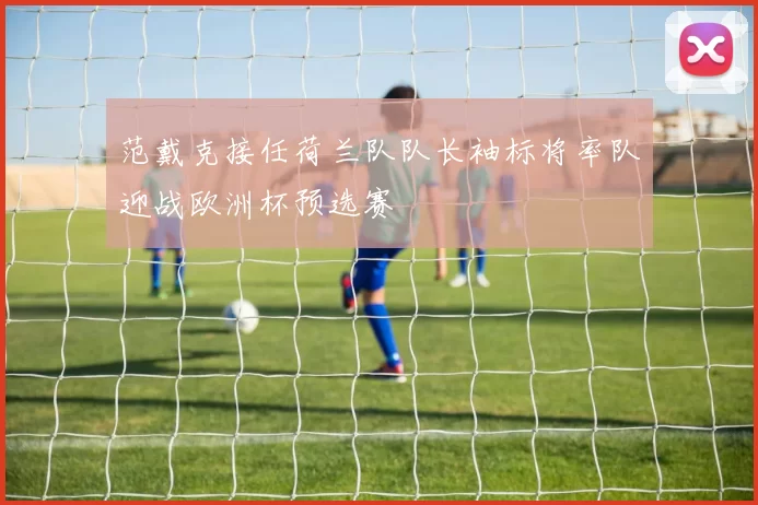 范戴克接任荷兰队队长袖标将率队迎战欧洲杯预选赛