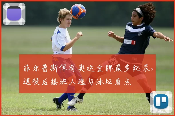 菲尔普斯保有奥运金牌最多纪录，退役后接班人选与泳坛看点