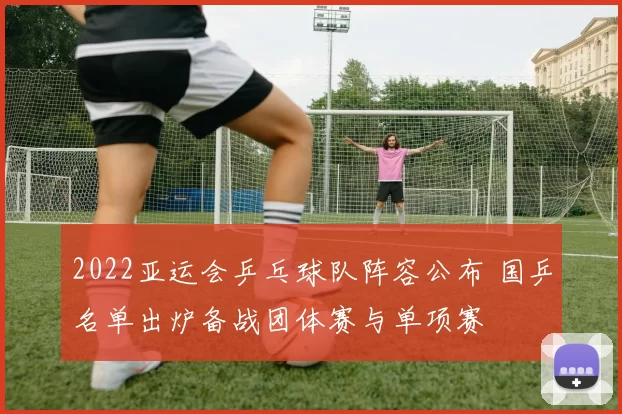 2022亚运会乒乓球队阵容公布 国乒名单出炉备战团体赛与单项赛