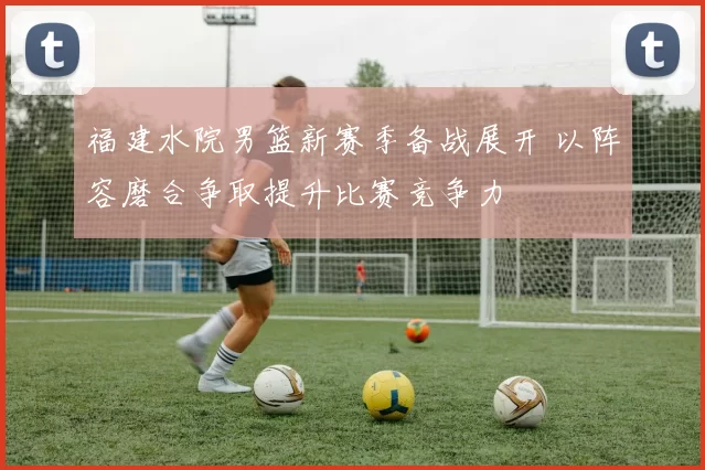 福建水院男篮新赛季备战展开 以阵容磨合争取提升比赛竞争力