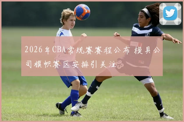 2026年CBA常规赛赛程公布 模具公司旗帜赛区安排引关注