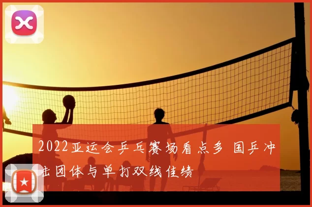2022亚运会乒乓赛场看点多 国乒冲击团体与单打双线佳绩