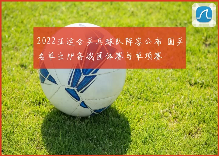 2022亚运会乒乓球队阵容公布 国乒名单出炉备战团体赛与单项赛