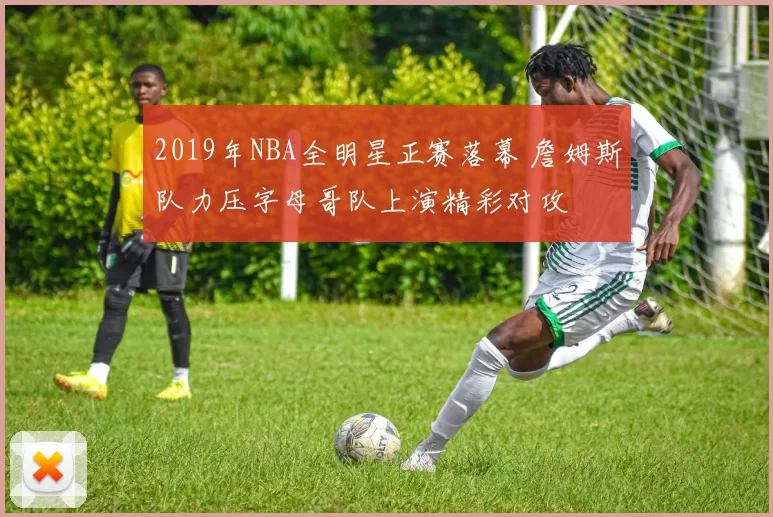 2019年NBA全明星正赛落幕 詹姆斯队力压字母哥队上演精彩对攻