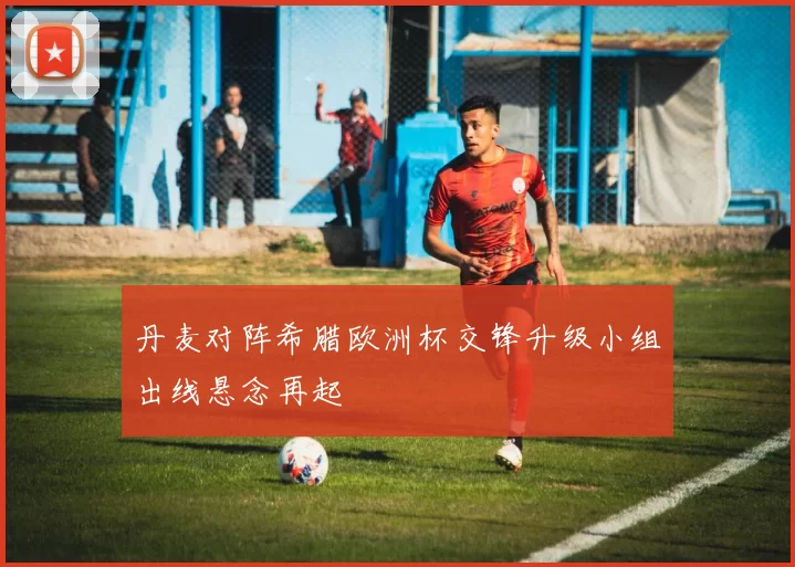 丹麦对阵希腊欧洲杯交锋升级小组出线悬念再起