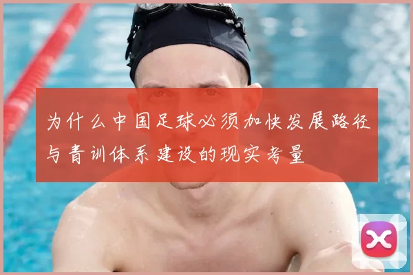为什么中国足球必须加快发展路径与青训体系建设的现实考量