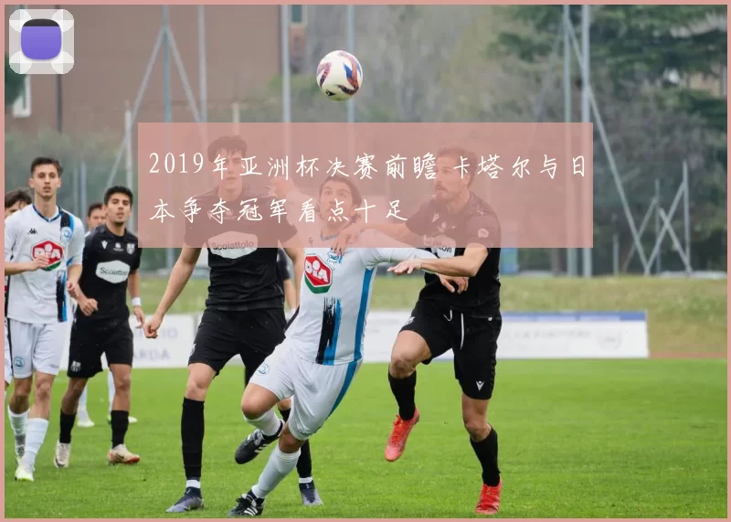 2019年亚洲杯决赛前瞻 卡塔尔与日本争夺冠军看点十足